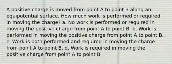 A positive charge is moved from point A to point B along an equipotential surface. How much work is performed or required in moving the charge? a. No work is performed or required in moving the positive charge from point A to point B. b. Work is performed in moving the positive charge from point A to point B. c. Work is both performed and required in moving the charge from point A to point B. d. Work is required in moving the positive charge from point A to point B.