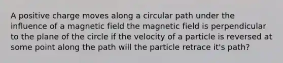 A positive charge moves along a circular path under the influence of a magnetic field the magnetic field is perpendicular to the plane of the circle if the velocity of a particle is reversed at some point along the path will the particle retrace it's path?