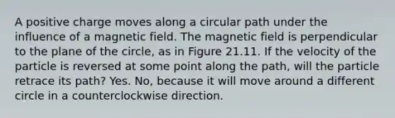 A positive charge moves along a circular path under the influence of a magnetic field. The magnetic field is perpendicular to the plane of the circle, as in Figure 21.11. If the velocity of the particle is reversed at some point along the path, will the particle retrace its path? Yes. No, because it will move around a different circle in a counterclockwise direction.