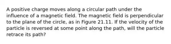 A positive charge moves along a circular path under the influence of a magnetic field. The magnetic field is perpendicular to the plane of the circle, as in Figure 21.11. If the velocity of the particle is reversed at some point along the path, will the particle retrace its path?