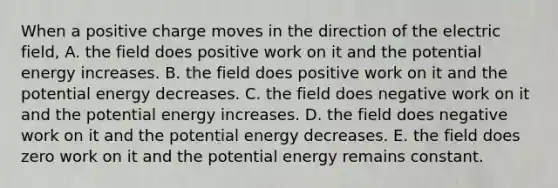 When a positive charge moves in the direction of the electric field, A. the field does positive work on it and the potential energy increases. B. the field does positive work on it and the potential energy decreases. C. the field does negative work on it and the potential energy increases. D. the field does negative work on it and the potential energy decreases. E. the field does zero work on it and the potential energy remains constant.