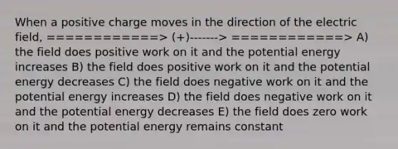 When a positive charge moves in the direction of the electric field, ============> (+)-------> ============> A) the field does positive work on it and the potential energy increases B) the field does positive work on it and the potential energy decreases C) the field does negative work on it and the potential energy increases D) the field does negative work on it and the potential energy decreases E) the field does zero work on it and the potential energy remains constant