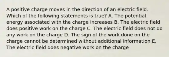 A positive charge moves in the direction of an electric field. Which of the following statements is true? A. The potential energy associated with the charge increases B. The electric field does positive work on the charge C. The electric field does not do any work on the charge D. The sign of the work done on the charge cannot be determined without additional information E. The electric field does negative work on the charge