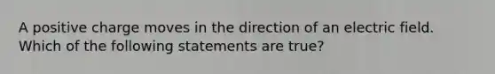 A positive charge moves in the direction of an electric field. Which of the following statements are true?