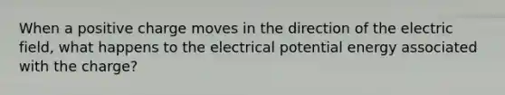 When a positive charge moves in the direction of the electric field, what happens to the electrical potential energy associated with the charge?