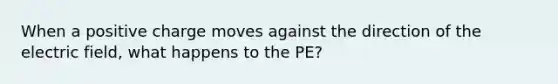 When a positive charge moves against the direction of the electric field, what happens to the PE?