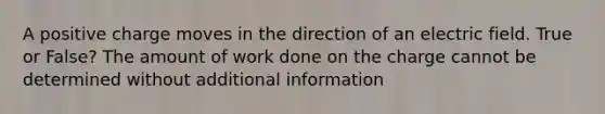 A positive charge moves in the direction of an electric field. True or False? The amount of work done on the charge cannot be determined without additional information