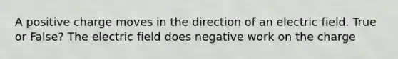 A positive charge moves in the direction of an electric field. True or False? The electric field does negative work on the charge