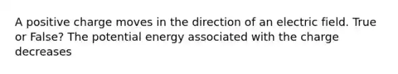 A positive charge moves in the direction of an electric field. True or False? The potential energy associated with the charge decreases