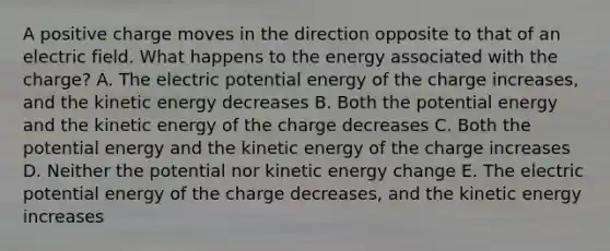 A positive charge moves in the direction opposite to that of an electric field. What happens to the energy associated with the charge? A. The electric potential energy of the charge increases, and the kinetic energy decreases B. Both the potential energy and the kinetic energy of the charge decreases C. Both the potential energy and the kinetic energy of the charge increases D. Neither the potential nor kinetic energy change E. The electric potential energy of the charge decreases, and the kinetic energy increases