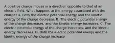 A positive charge moves in a direction opposite to that of an electric field. What happens to the energy associated with the charge? A. Both the electric potential energy and the kinetic energy of the charge decrease. B. The electric potential energy of the charge decreases, and the kinetic energy increases. C. The electric potential energy of the charge increases, and the kinetic energy decreases. D. Both the electric potential energy and the kinetic energy of the charge increase