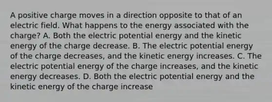 A positive charge moves in a direction opposite to that of an electric field. What happens to the energy associated with the charge? A. Both the electric potential energy and the kinetic energy of the charge decrease. B. The electric potential energy of the charge decreases, and the kinetic energy increases. C. The electric potential energy of the charge increases, and the kinetic energy decreases. D. Both the electric potential energy and the kinetic energy of the charge increase