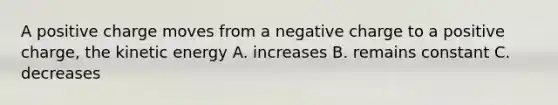 A positive charge moves from a negative charge to a positive charge, the kinetic energy A. increases B. remains constant C. decreases