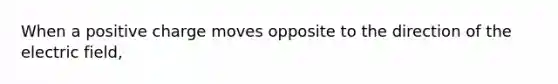 When a positive charge moves opposite to the direction of the electric field,