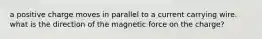 a positive charge moves in parallel to a current carrying wire. what is the direction of the magnetic force on the charge?