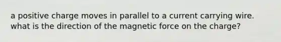 a positive charge moves in parallel to a current carrying wire. what is the direction of the magnetic force on the charge?