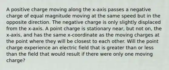 A positive charge moving along the x-axis passes a negative charge of equal magnitude moving at the same speed but in the opposite direction. The negative charge is only slightly displaced from the x-axis. A point charge is stationary near, but not on, the x-axis, and has the same x-coordinate as the moving charges at the point where they will be closest to each other. Will the point charge experience an electric field that is greater than or less than the field that would result if there were only one moving charge?