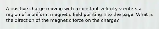 A positive charge moving with a constant velocity v enters a region of a uniform magnetic field pointing into the page. What is the direction of the magnetic force on the charge?