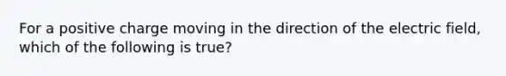 For a positive charge moving in the direction of the electric field, which of the following is true?