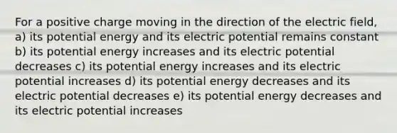 For a positive charge moving in the direction of the electric field, a) its potential energy and its electric potential remains constant b) its potential energy increases and its electric potential decreases c) its potential energy increases and its electric potential increases d) its potential energy decreases and its electric potential decreases e) its potential energy decreases and its electric potential increases