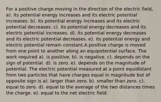 For a positive charge moving in the direction of the electric field, a). its potential energy increases and its electric potential increases. b). its potential energy increases and its electric potential decreases. c). its potential energy decreases and its electric potential increases. d). its potential energy decreases and its electric potential decreases. e). its potential energy and electric potential remain constant.A positive charge is moved from one point to another along an equipotential surface. The work required a). is positive. b). is negative. c). depends on the sign of potential. d). is zero. e). depends on the magnitude of potential. The electric potential measured at a point equidistant from two particles that have charges equal in magnitude but of opposite sign is a). larger than zero. b). smaller than zero. c). equal to zero. d). equal to the average of the two distances times the charge. e). equal to the net electric field.