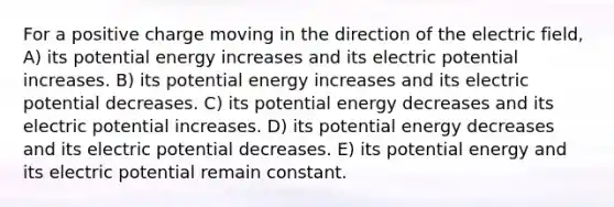 For a positive charge moving in the direction of the electric field, A) its potential energy increases and its electric potential increases. B) its potential energy increases and its electric potential decreases. C) its potential energy decreases and its electric potential increases. D) its potential energy decreases and its electric potential decreases. E) its potential energy and its electric potential remain constant.