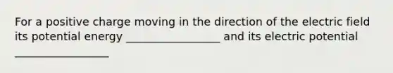 For a positive charge moving in the direction of the electric field its potential energy _________________ and its electric potential _________________