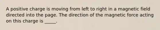 A positive charge is moving from left to right in a magnetic field directed into the page. The direction of the magnetic force acting on this charge is _____.