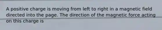 A positive charge is moving from left to right in a magnetic field directed into the page. The direction of the magnetic force acting on this charge is