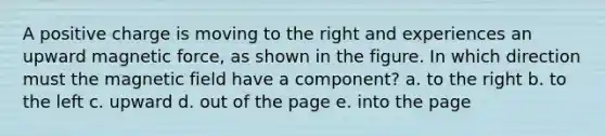 A positive charge is moving to the right and experiences an upward magnetic force, as shown in the figure. In which direction must the magnetic field have a component? a. to the right b. to the left c. upward d. out of the page e. into the page