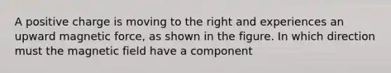 A positive charge is moving to the right and experiences an upward magnetic force, as shown in the figure. In which direction must the magnetic field have a component
