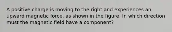 A positive charge is moving to the right and experiences an upward magnetic force, as shown in the figure. In which direction must the magnetic field have a component?