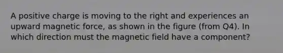 A positive charge is moving to the right and experiences an upward magnetic force, as shown in the figure (from Q4). In which direction must the magnetic field have a component?