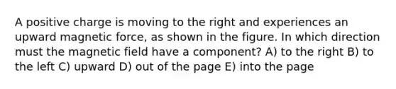 A positive charge is moving to the right and experiences an upward magnetic force, as shown in the figure. In which direction must the magnetic field have a component? A) to the right B) to the left C) upward D) out of the page E) into the page
