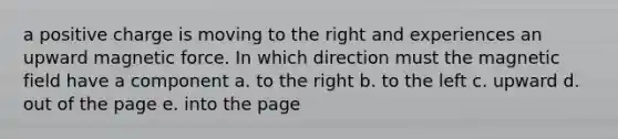 a positive charge is moving to the right and experiences an upward magnetic force. In which direction must the magnetic field have a component a. to the right b. to the left c. upward d. out of the page e. into the page