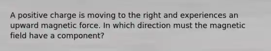 A positive charge is moving to the right and experiences an upward magnetic force. In which direction must the magnetic field have a component?