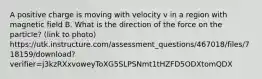 A positive charge is moving with velocity v in a region with magnetic field B. What is the direction of the force on the particle? (link to photo) https://utk.instructure.com/assessment_questions/467018/files/718159/download?verifier=j3kzRXxvoweyToXG5SLPSNmt1tHZFD5ODXtomQDX