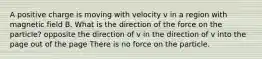 A positive charge is moving with velocity v in a region with magnetic field B. What is the direction of the force on the particle? opposite the direction of v in the direction of v into the page out of the page There is no force on the particle.