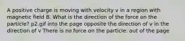 A positive charge is moving with velocity v in a region with magnetic field B. What is the direction of the force on the particle? p2.gif into the page opposite the direction of v in the direction of v There is no force on the particle. out of the page