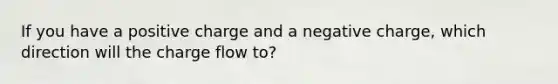 If you have a positive charge and a negative charge, which direction will the charge flow to?