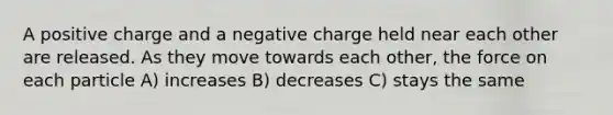 A positive charge and a negative charge held near each other are released. As they move towards each other, the force on each particle A) increases B) decreases C) stays the same