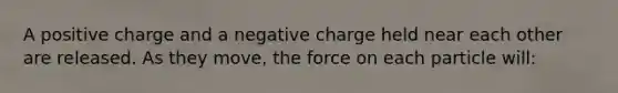 A positive charge and a negative charge held near each other are released. As they move, the force on each particle will: