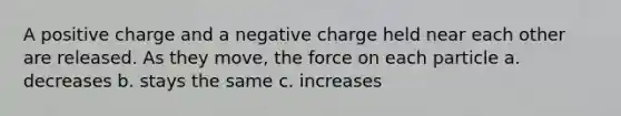 A positive charge and a negative charge held near each other are released. As they move, the force on each particle a. decreases b. stays the same c. increases