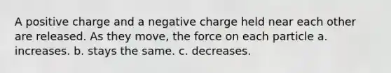 A positive charge and a negative charge held near each other are released. As they move, the force on each particle a. increases. b. stays the same. c. decreases.