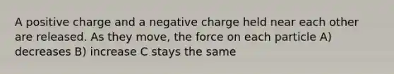 A positive charge and a negative charge held near each other are released. As they move, the force on each particle A) decreases B) increase C stays the same