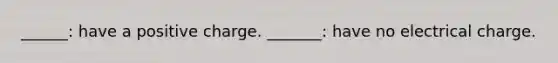 ______: have a positive charge. _______: have no electrical charge.