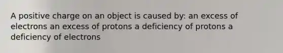 A positive charge on an object is caused by: an excess of electrons an excess of protons a deficiency of protons a deficiency of electrons