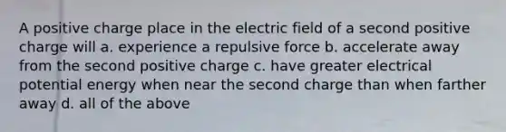 A positive charge place in the electric field of a second positive charge will a. experience a repulsive force b. accelerate away from the second positive charge c. have greater electrical potential energy when near the second charge than when farther away d. all of the above