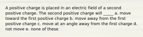 A positive charge is placed in an electric field of a second positive charge. The second positive charge will _____ a. move toward the first positive charge b. move away from the first positive charge c. move at an angle away from the first charge d. not move e. none of these