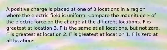 A positive charge is placed at one of 3 locations in a region where the electric field is uniform. Compare the magnitude F of the electric force on the charge at the different locations. F is greatest at location 3. F is the same at all locations, but not zero. F is greatest at location 2. F is greatest at location 1. F is zero at all locations.